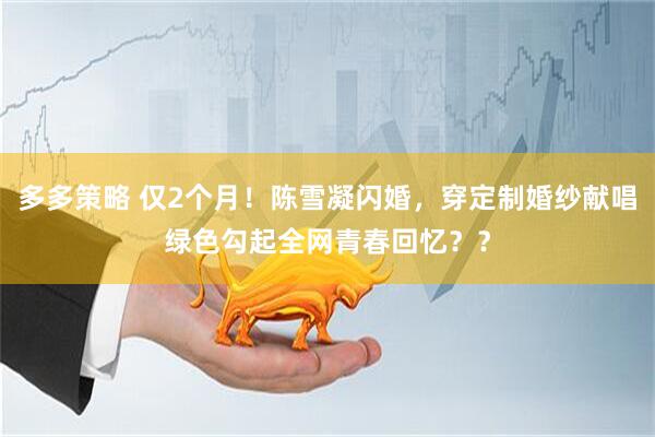 多多策略 仅2个月！陈雪凝闪婚，穿定制婚纱献唱绿色勾起全网青春回忆？？
